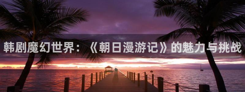汗汗yy漫画：韩剧魔幻世界：《朝日漫游记》的魅力与挑战